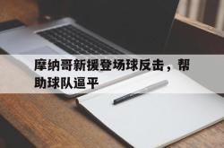 JNH金年会-摩纳哥新援登场球反击，帮助球队逼平