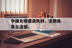 JNH金年会-中国女排遭遇失利，主教练表示遗憾。