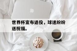 JNH金年会-世界杯宣布退役，球迷纷纷送祝福。