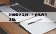 JNH金年会-刘翔遭遇失利，主教练表示遗憾。