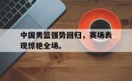JNH金年会-中国男篮强势回归，赛场表现惊艳全场。