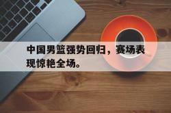 JNH金年会-中国男篮强势回归，赛场表现惊艳全场。