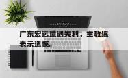 金年会中国官方网站-广东宏远遭遇失利，主教练表示遗憾。