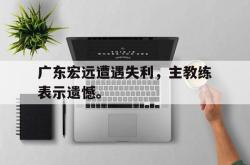 金年会中国官方网站-广东宏远遭遇失利，主教练表示遗憾。