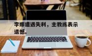 JNH金年会-李娜遭遇失利，主教练表示遗憾。