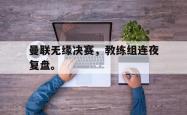 JNH金年会-曼联无缘决赛，教练组连夜复盘。