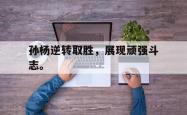 金年会sports-孙杨逆转取胜，展现顽强斗志。
