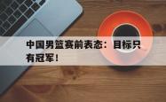 金年会sports-中国男篮赛前表态：目标只有冠军！