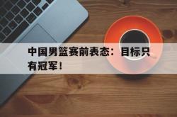 金年会sports-中国男篮赛前表态：目标只有冠军！