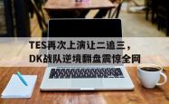 金年会中国官方网站-TES再次上演让二追三，DK战队逆境翻盘震惊全网