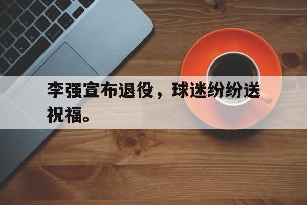 李强宣布退役，球迷纷纷送祝福。