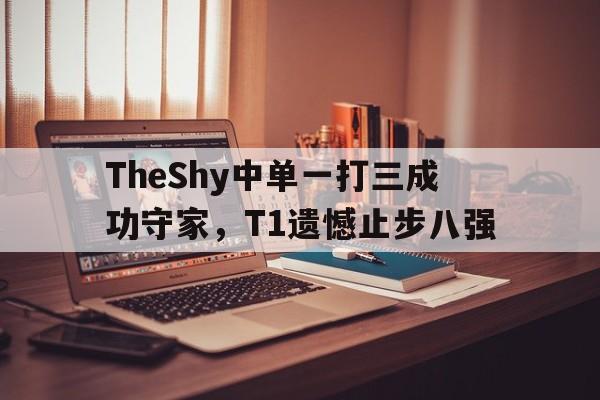 TheShy中单一打三成功守家，T1遗憾止步八强